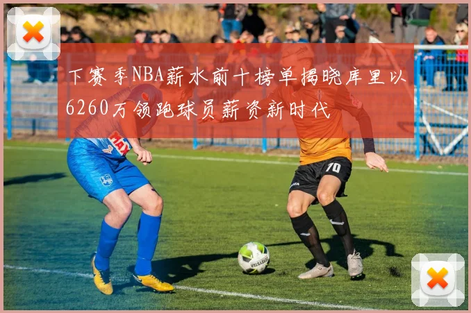 下赛季NBA薪水前十榜单揭晓库里以6260万领跑球员薪资新时代
