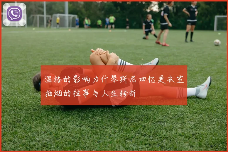 温格的影响力什琴斯尼回忆更衣室抽烟的往事与人生转折