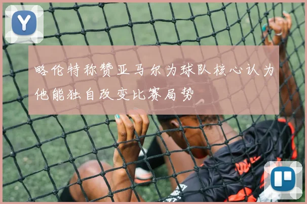 略伦特称赞亚马尔为球队核心认为他能独自改变比赛局势