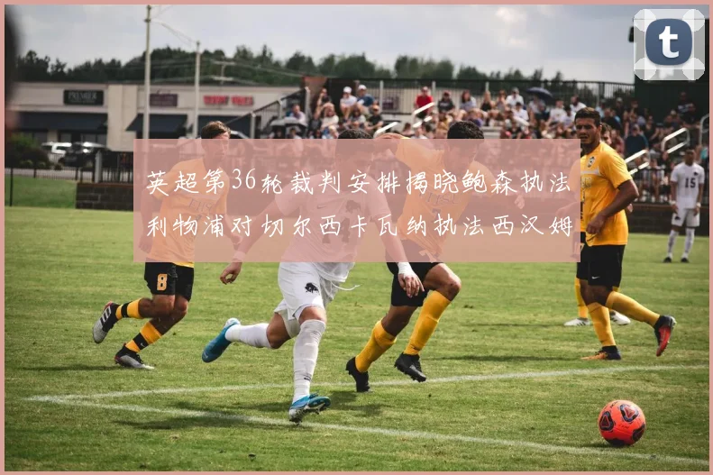 英超第36轮裁判安排揭晓鲍森执法利物浦对切尔西卡瓦纳执法西汉姆对阿森纳