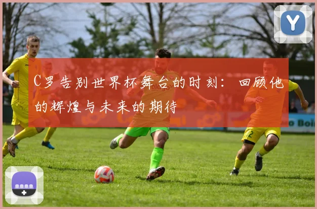 C罗告别世界杯舞台的时刻：回顾他的辉煌与未来的期待