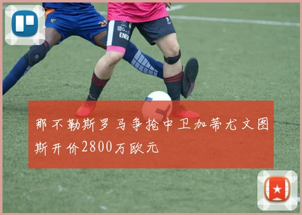 那不勒斯罗马争抢中卫加蒂尤文图斯开价2800万欧元