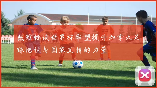 戴维畅谈世界杯希望提升加拿大足球地位与国家支持的力量