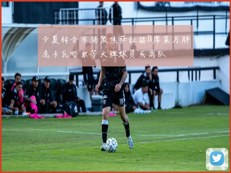 今夏转会市场聚焦萨拉赫B席莱万胖虎卡瓦哈尔等大牌球员或离队