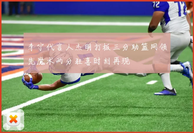 李宁代言人杰明打板三分助篮网领先魔术两分狂喜时刻再现