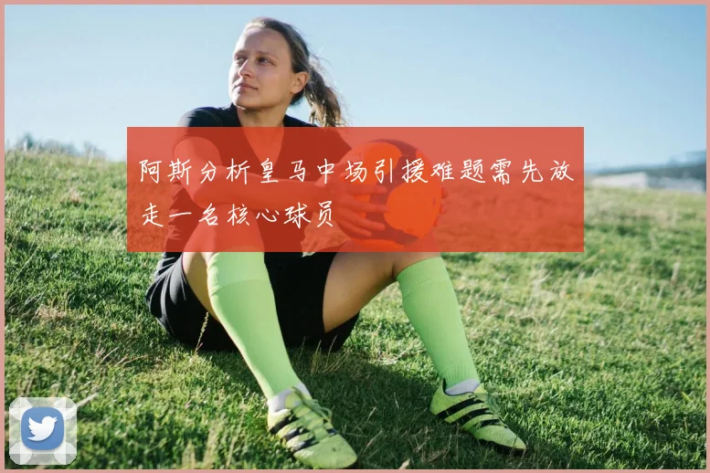 阿斯分析皇马中场引援难题需先放走一名核心球员