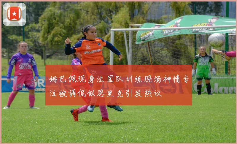 姆巴佩现身法国队训练现场神情专注被调侃似恩里克引发热议