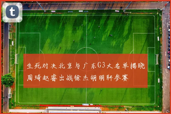 生死对决北京与广东G3大名单揭晓周琦赵睿出战徐杰胡明轩参赛