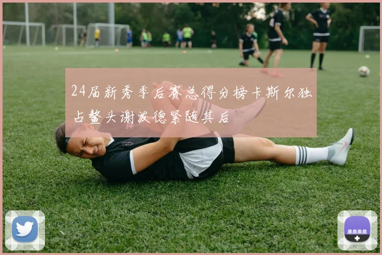 24届新秀季后赛总得分榜卡斯尔独占鳌头谢泼德紧随其后