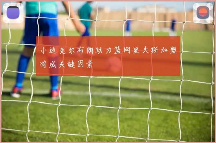 小迈克尔布朗助力篮网里夫斯加盟将成关键因素