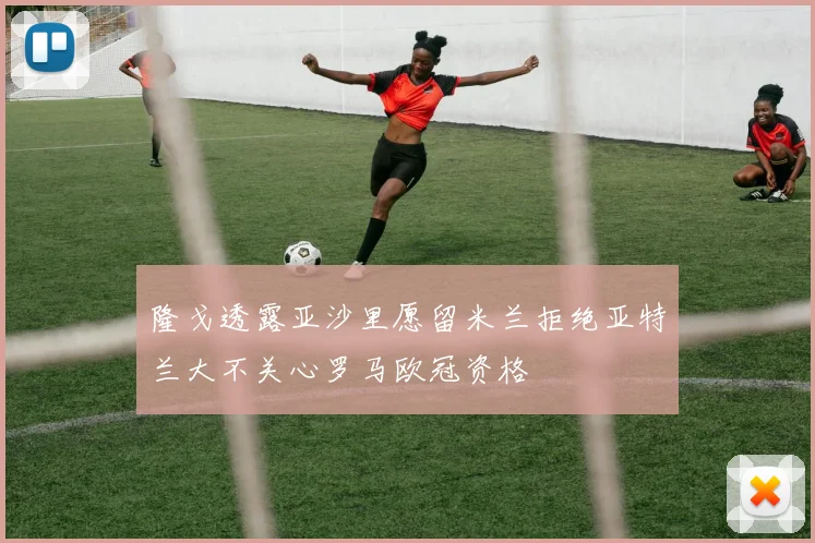 隆戈透露亚沙里愿留米兰拒绝亚特兰大不关心罗马欧冠资格