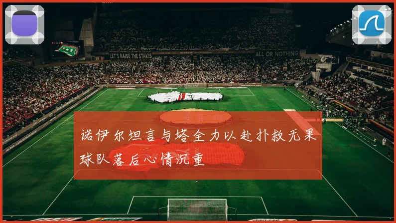 诺伊尔坦言与塔全力以赴扑救无果球队落后心情沉重