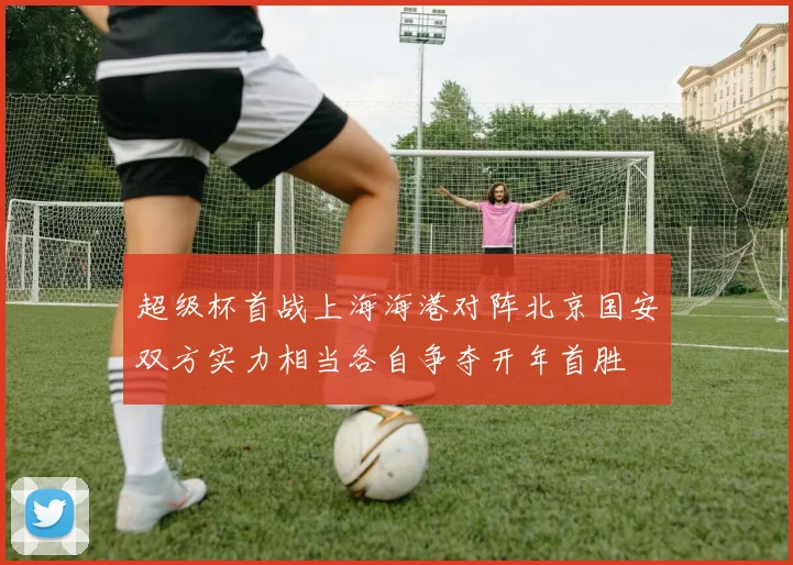 超级杯首战上海海港对阵北京国安双方实力相当各自争夺开年首胜