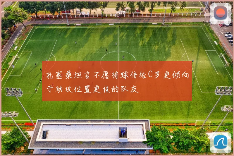 孔塞桑坦言不愿将球传给C罗更倾向于助攻位置更佳的队友