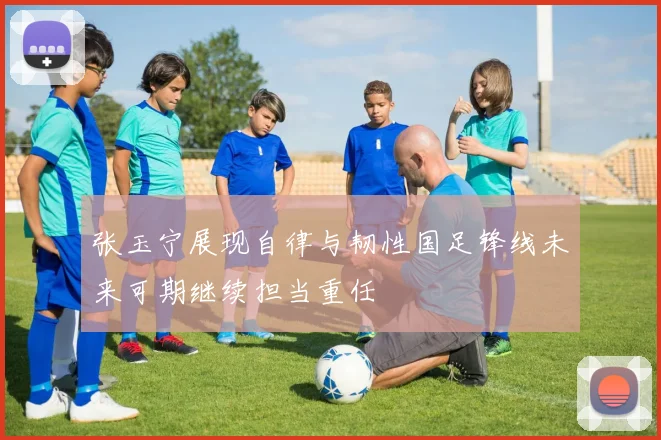 张玉宁展现自律与韧性国足锋线未来可期继续担当重任