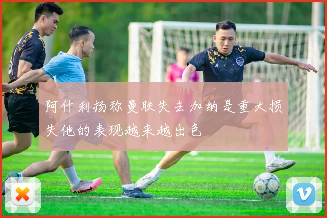 阿什利扬称曼联失去加纳是重大损失他的表现越来越出色