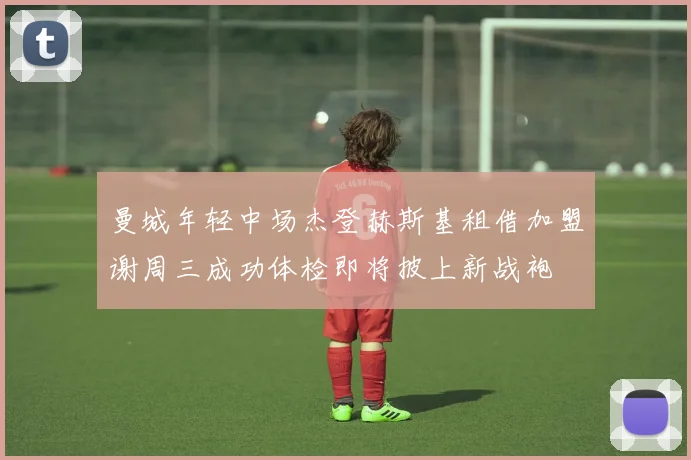 曼城年轻中场杰登赫斯基租借加盟谢周三成功体检即将披上新战袍