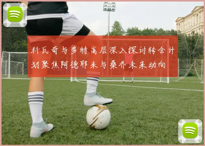 科瓦奇与多特高层深入探讨转会计划聚焦阿德耶米与桑乔未来动向