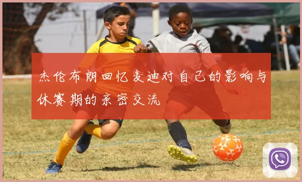 杰伦布朗回忆麦迪对自己的影响与休赛期的亲密交流