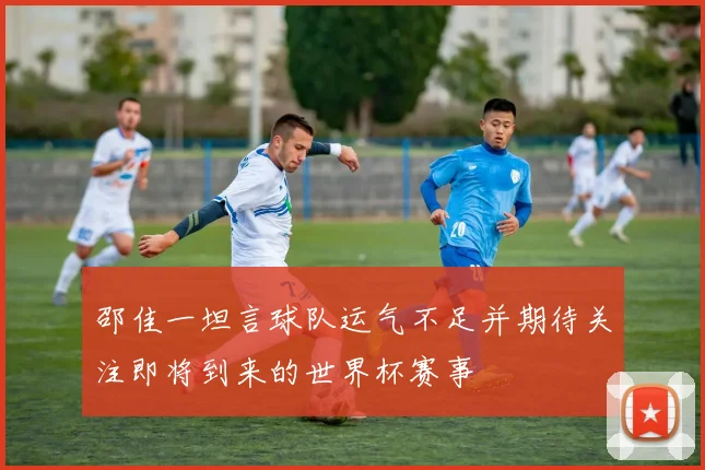 邵佳一坦言球队运气不足并期待关注即将到来的世界杯赛事