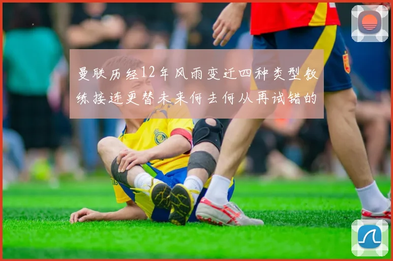 曼联历经12年风雨变迁四种类型教练接连更替未来何去何从再试错的空间有多少