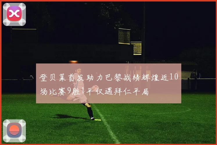 登贝莱首发助力巴黎战绩辉煌近10场比赛9胜1平仅遇拜仁平局