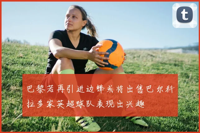 巴黎若再引进边锋或将出售巴尔科拉多家英超球队表现出兴趣
