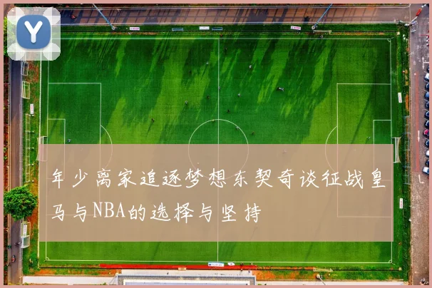 年少离家追逐梦想东契奇谈征战皇马与NBA的选择与坚持