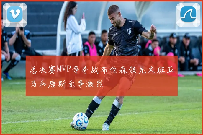 总决赛MVP争夺战布伦森领先文班亚马和唐斯竞争激烈